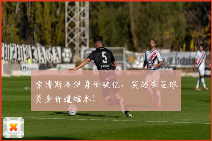 索博斯洛伊身价破亿，英超多星球员身价遭缩水！
