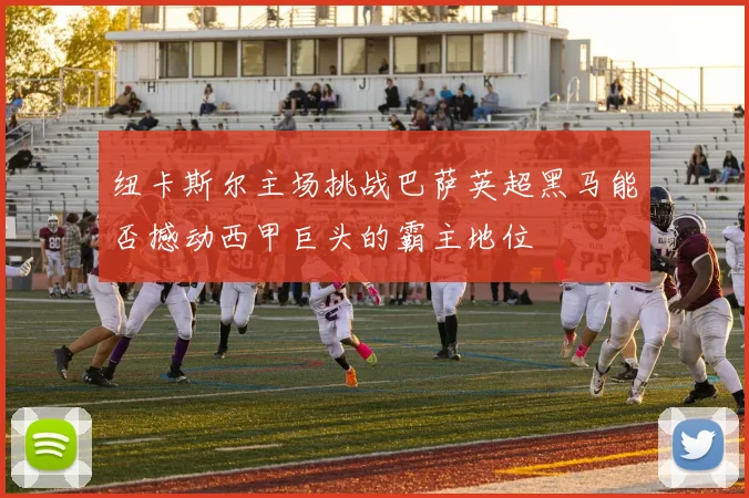 纽卡斯尔主场挑战巴萨英超黑马能否撼动西甲巨头的霸主地位