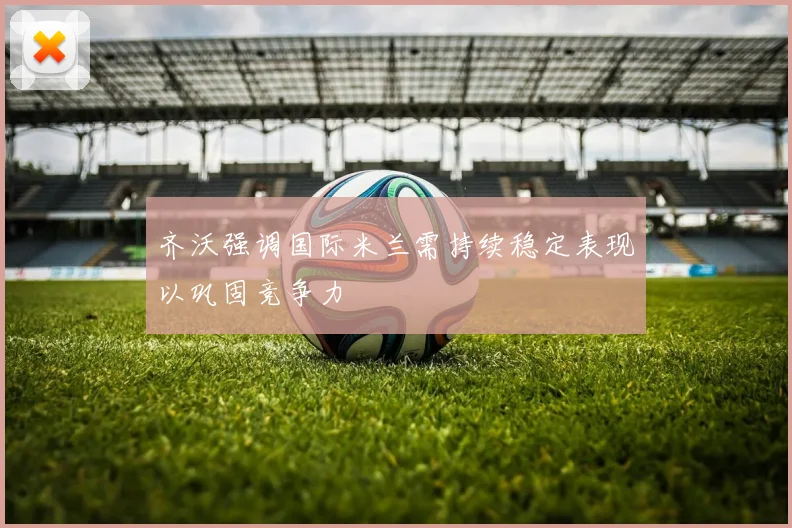齐沃强调国际米兰需持续稳定表现以巩固竞争力