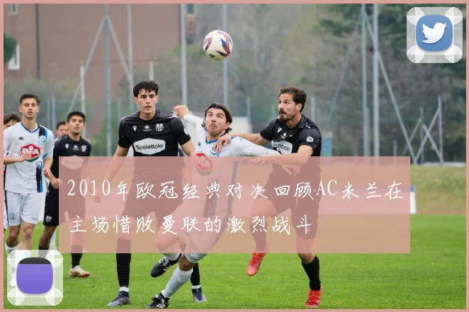 2010年欧冠经典对决回顾AC米兰在主场惜败曼联的激烈战斗
